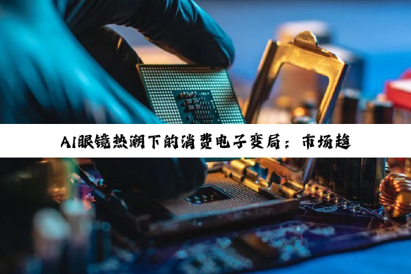 AI眼镜热潮下的消费电子变局：市场趋势、投资风向与产业升级深度剖析