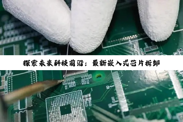 探索未来科技前沿：最新嵌入式芯片拆卸与集成技术教程，解锁物联网与AI应用新篇章